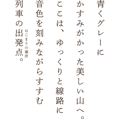 青くグレーにかすみがかった美しい山へ。ここは、ゆっくりと線路に音色を刻みながらすすむ列車の出発点。